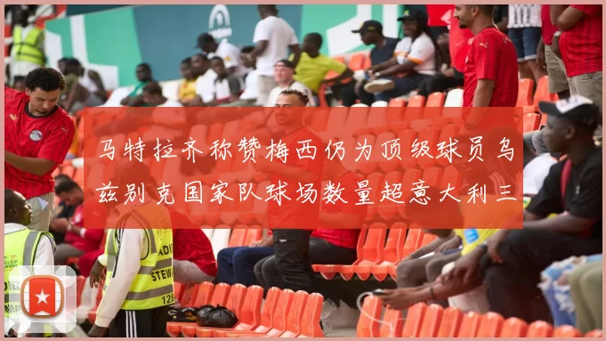 马特拉齐称赞梅西仍为顶级球员乌兹别克国家队球场数量超意大利三倍