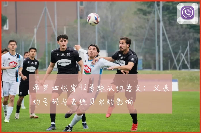 希罗回忆穿42号球衣的意义：父亲的号码与查理贝尔的影响
