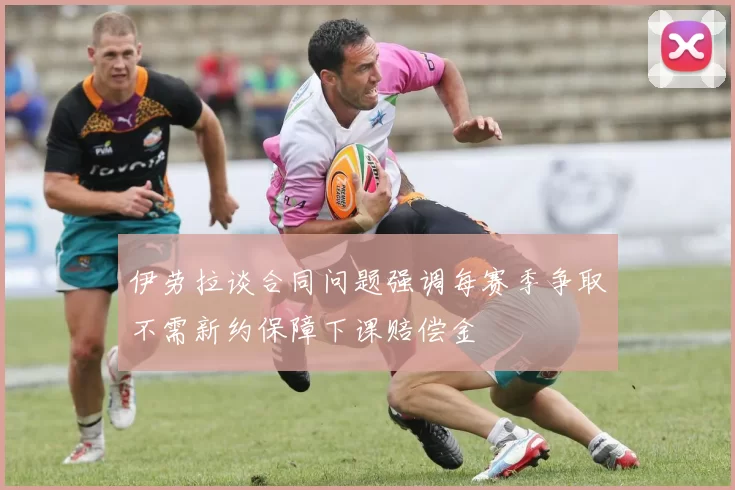 伊劳拉谈合同问题强调每赛季争取不需新约保障下课赔偿金