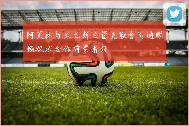 阿莫林与米兰新主管克勒舍沟通顺畅双方合作前景看好